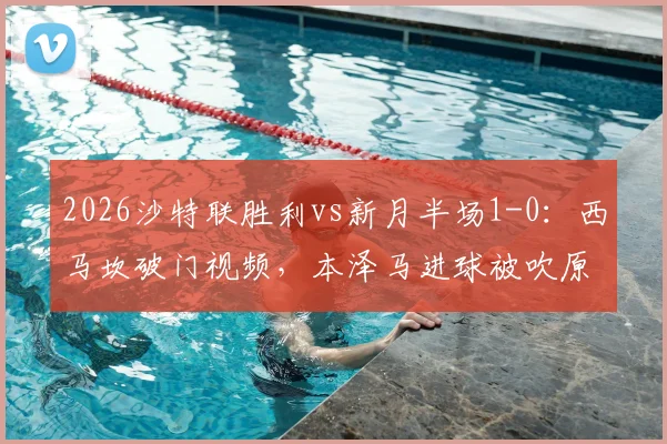 2026沙特联胜利vs新月半场1-0:西马坎破门视频,本泽马进球被吹原因分析