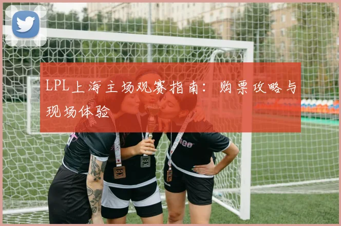 LPL上海主场观赛指南:购票攻略与现场体验