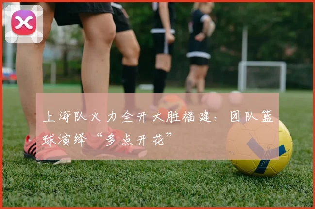 上海队火力全开大胜福建，团队篮球演绎“多点开花”