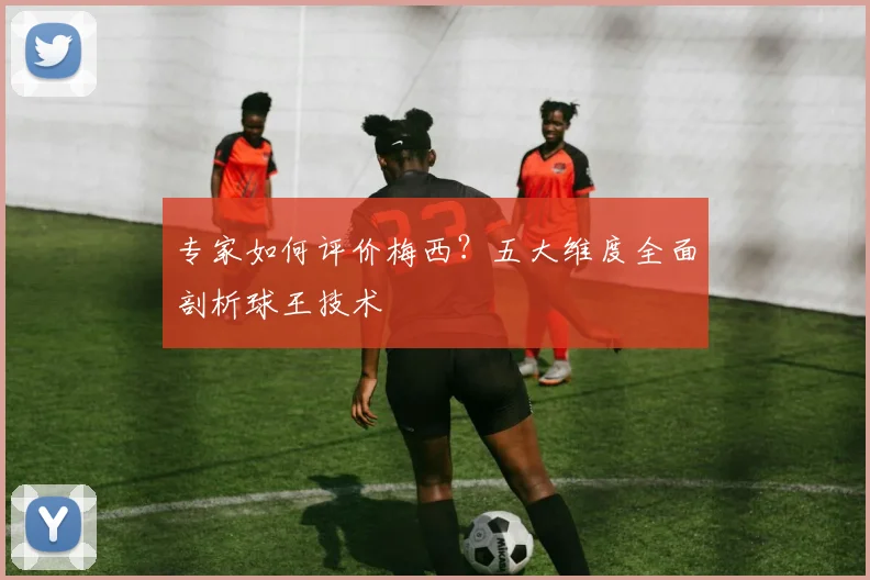 专家如何评价梅西？五大维度全面剖析球王技术