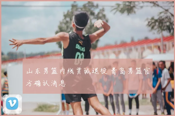 山东男篮内线贾诚退役 青岛男篮官方确认消息