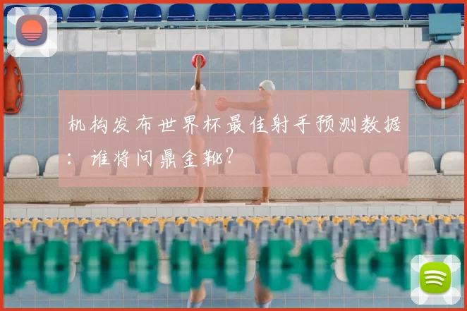 机构发布世界杯最佳射手预测数据：谁将问鼎金靴？