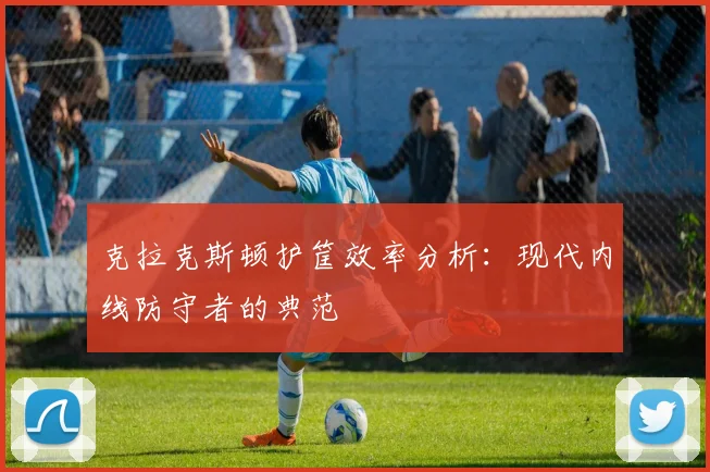 克拉克斯顿护筐效率分析:现代内线防守者的典范
