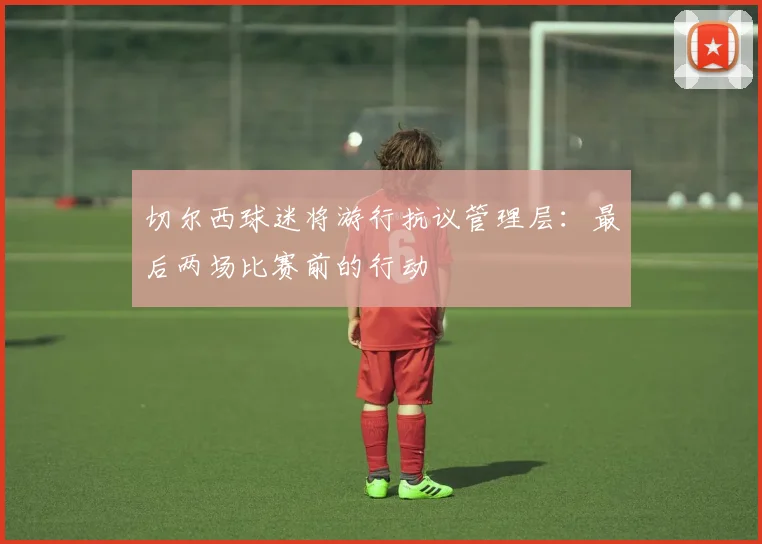 切尔西球迷将游行抗议管理层：最后两场比赛前的行动