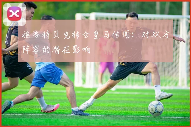 施洛特贝克转会皇马传闻：对双方阵容的潜在影响