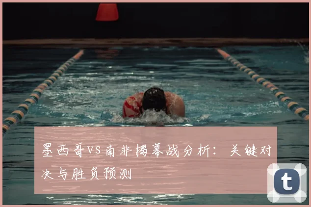 墨西哥vs南非揭幕战分析：关键对决与胜负预测