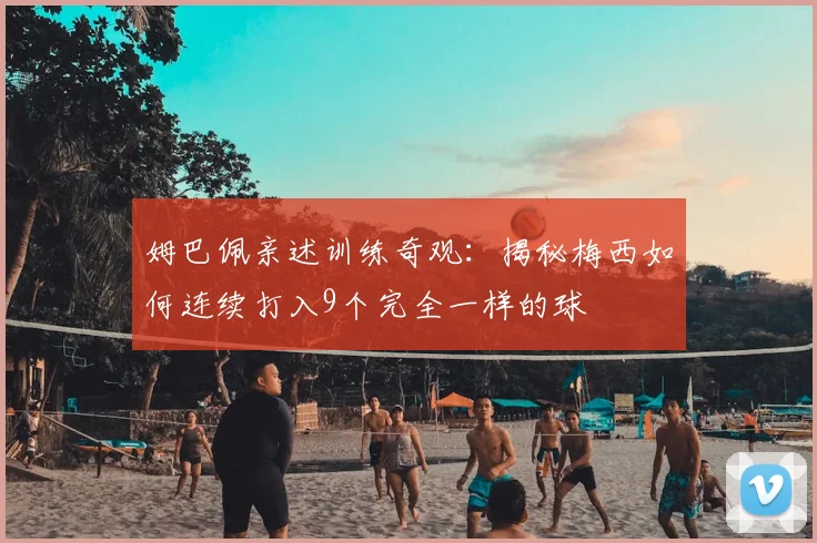 姆巴佩亲述训练奇观：揭秘梅西如何连续打入9个完全一样的球