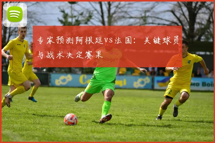 专家预测阿根廷vs法国：关键球员与战术决定赛果