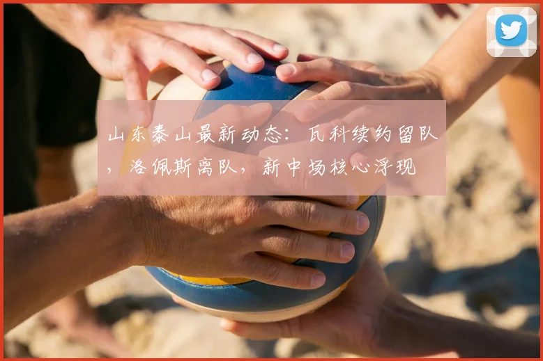 山东泰山最新动态:瓦科续约留队,洛佩斯离队,新中场核心浮现