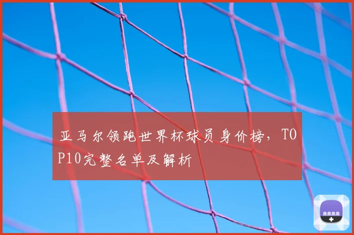 亚马尔领跑世界杯球员身价榜，TOP10完整名单及解析