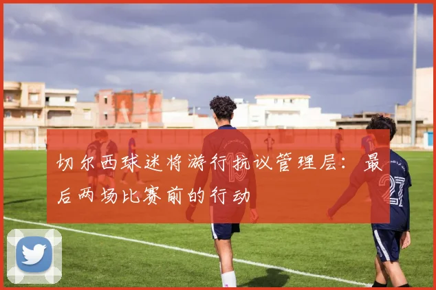 切尔西球迷将游行抗议管理层:最后两场比赛前的行动