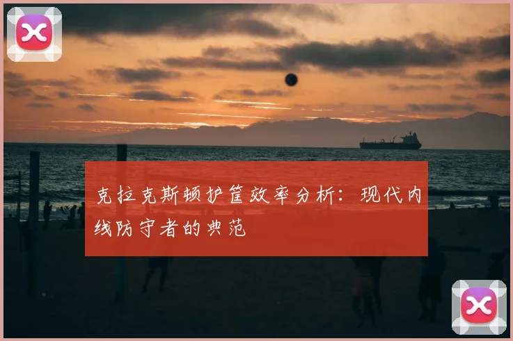 克拉克斯顿护筐效率分析：现代内线防守者的典范