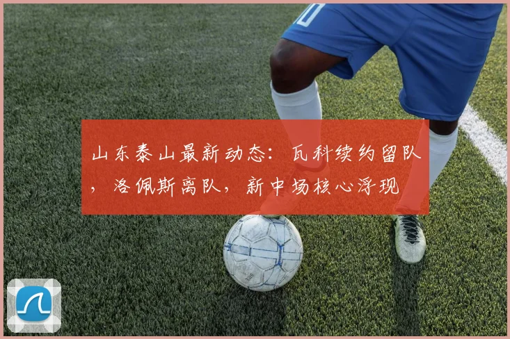 山东泰山最新动态:瓦科续约留队,洛佩斯离队,新中场核心浮现