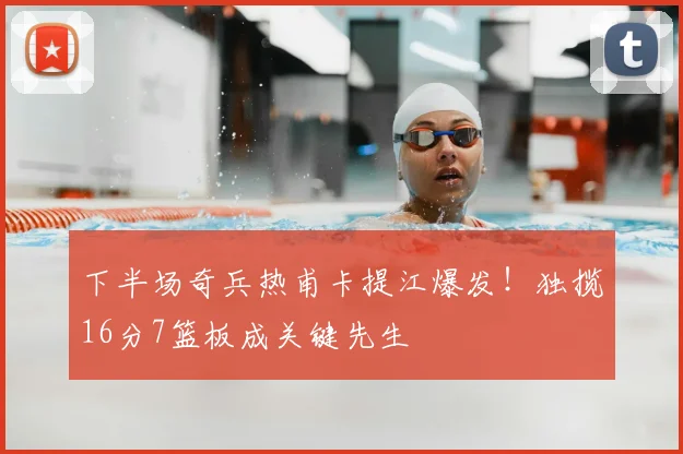 下半场奇兵热甫卡提江爆发!独揽16分7篮板成关键先生