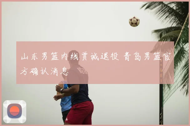 山东男篮内线贾诚退役 青岛男篮官方确认消息